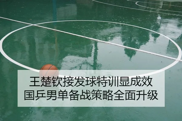 王楚钦接发球特训显成效 国乒男单备战策略全面升级